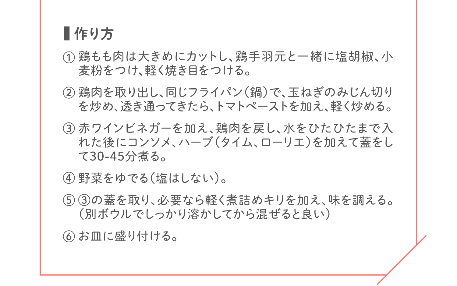 「作り方」① 鶏もも肉は大きめにカットし、鶏手羽元と一緒に塩胡椒、小麦粉をつけ、軽く焼き目をつける。／② 鶏肉を取り出し、同じフライパン（鍋）で、玉ねぎのみじん切りを炒め、透き通ってきたら、トマトペーストを加え、軽く炒める。／③ 赤ワインビネガーを加え、鶏肉を戻し、水をひたひたまで入れた後にコンソメ、ハーブ（タイム、ローリエ）を加えて蓋をして30-45分煮る。／④ 野菜をゆでる（塩はしない）。／⑤ ③の蓋を取り、必要なら軽く煮詰めキリを加え、味を調える。（別ボウルでしっかり溶かしてから混ぜると良い）／⑥ お皿に盛り付ける。